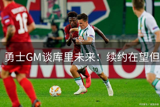 勇士GM谈库里未来：续约在望但尊重选择