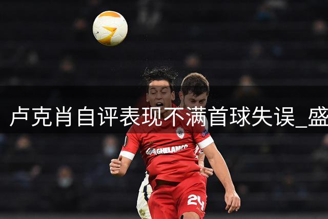 卢克肖自评表现不满首球失误 盛赞梅纽发挥超越帽子戏法B费