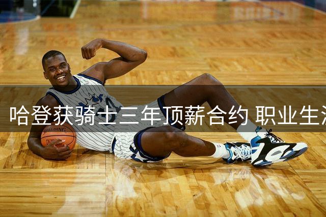 哈登获骑士三年顶薪合约 职业生涯晚期终获尊重