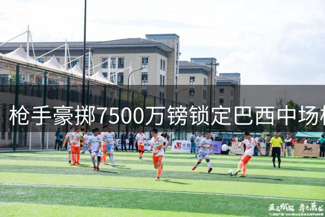 枪手豪掷7500万镑锁定巴西中场核心 吉马良斯正式登陆酋长球场