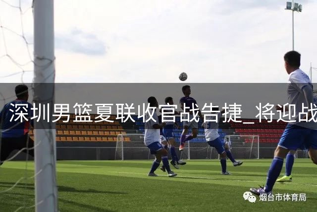 深圳男篮夏联收官战告捷 将迎战中外职业篮球对抗赛