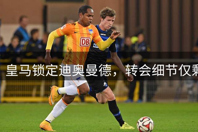 皇马锁定迪奥曼德，转会细节仅剩奖金条款待敲定