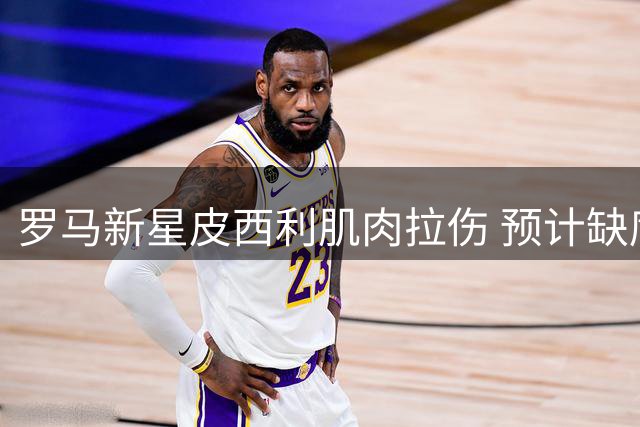 罗马新星皮西利肌肉拉伤 预计缺席季前赛关键备战期