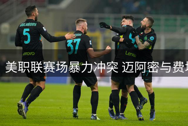 美职联赛场暴力冲突 迈阿密与费城球员互殴致双红牌