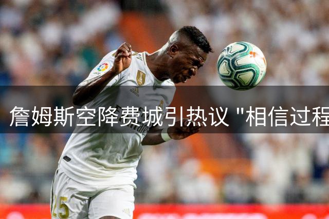 詹姆斯空降费城引热议 "相信过程"终迎历史性交汇