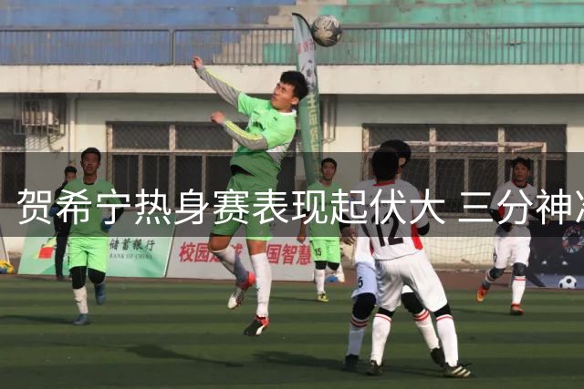 贺希宁热身赛表现起伏大 三分神准但持球短板明显