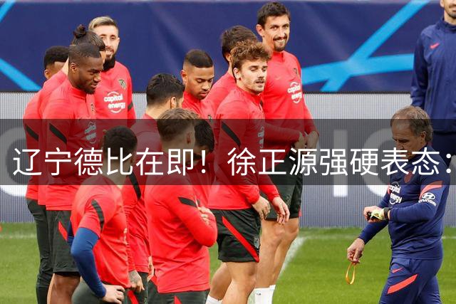 辽宁德比在即！徐正源强硬表态：缺兵少将绝不畏战